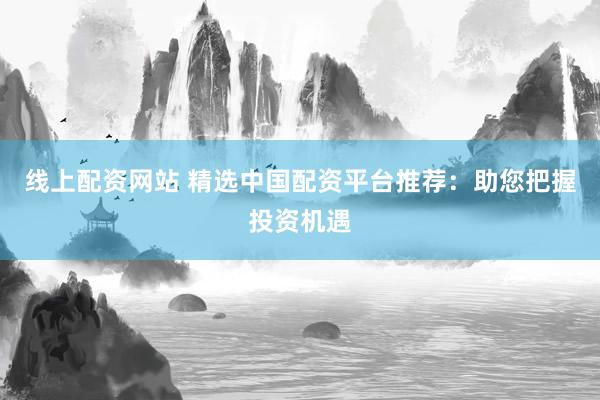 线上配资网站 精选中国配资平台推荐：助您把握投资机遇