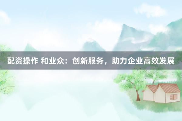 配资操作 和业众：创新服务，助力企业高效发展