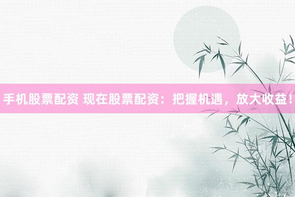 手机股票配资 现在股票配资：把握机遇，放大收益！