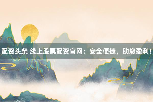 配资头条 线上股票配资官网：安全便捷，助您盈利！