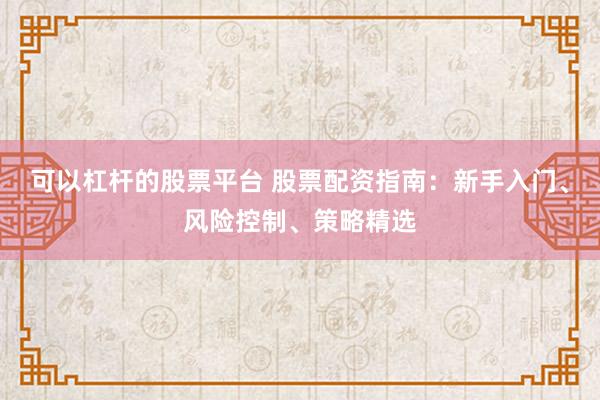 可以杠杆的股票平台 股票配资指南：新手入门、风险控制、策略精选