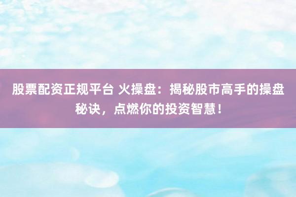 股票配资正规平台 火操盘：揭秘股市高手的操盘秘诀，点燃你的投资智慧！