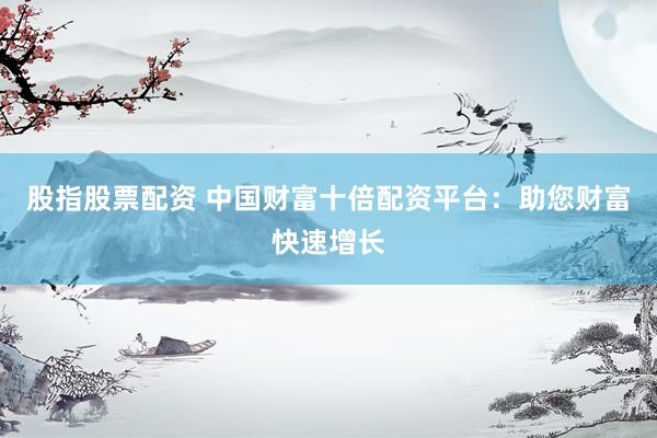 股指股票配资 中国财富十倍配资平台：助您财富快速增长