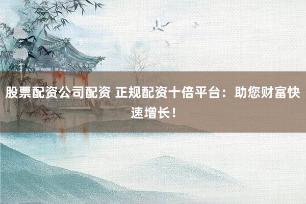股票配资公司配资 正规配资十倍平台：助您财富快速增长！