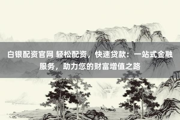 白银配资官网 轻松配资，快速贷款：一站式金融服务，助力您的财富增值之路