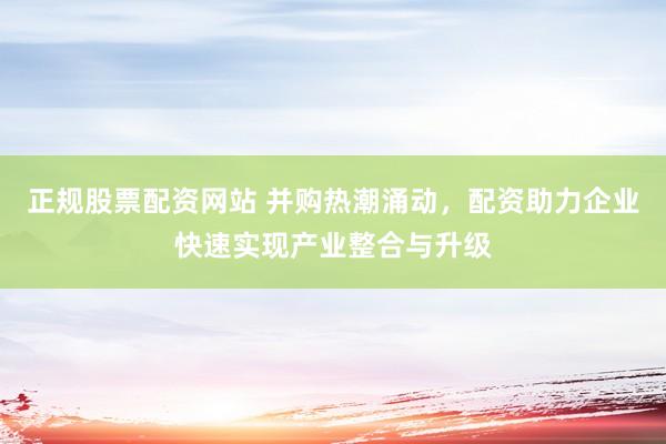 正规股票配资网站 并购热潮涌动，配资助力企业快速实现产业整合与升级