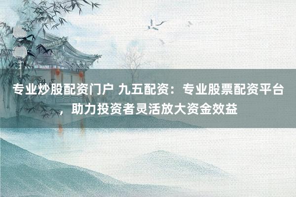 专业炒股配资门户 九五配资：专业股票配资平台，助力投资者灵活放大资金效益