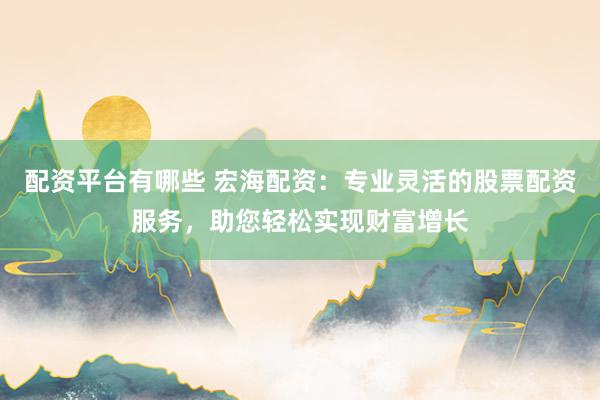 配资平台有哪些 宏海配资：专业灵活的股票配资服务，助您轻松实现财富增长