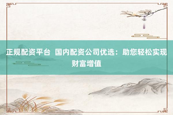 正规配资平台  国内配资公司优选：助您轻松实现财富增值