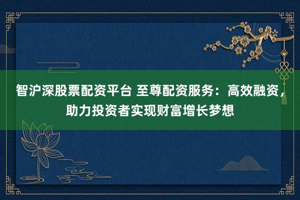 智沪深股票配资平台 至尊配资服务：高效融资，助力投资者实现财富增长梦想