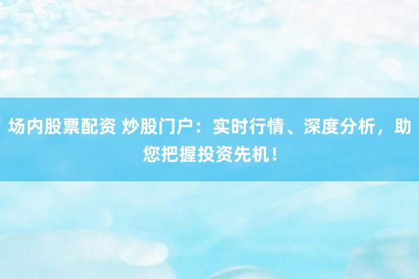 场内股票配资 炒股门户：实时行情、深度分析，助您把握投资先机！