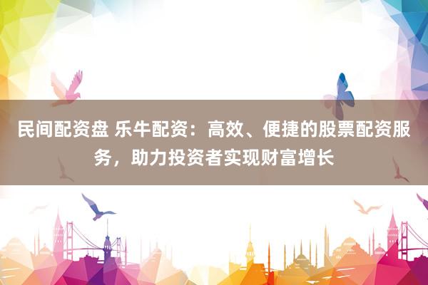 民间配资盘 乐牛配资：高效、便捷的股票配资服务，助力投资者实现财富增长