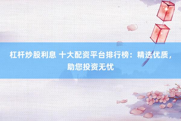 杠杆炒股利息 十大配资平台排行榜：精选优质，助您投资无忧