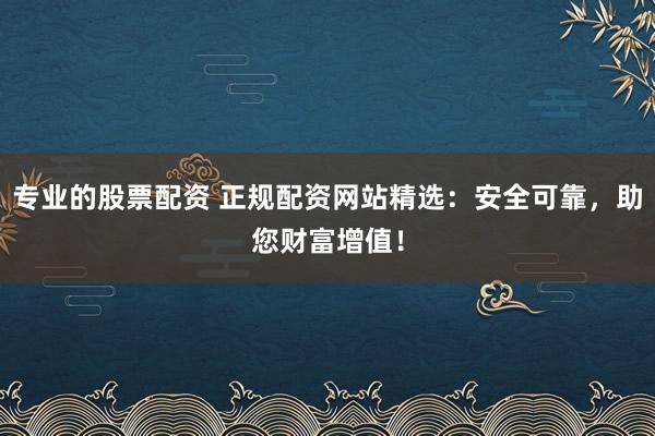 专业的股票配资 正规配资网站精选：安全可靠，助您财富增值！