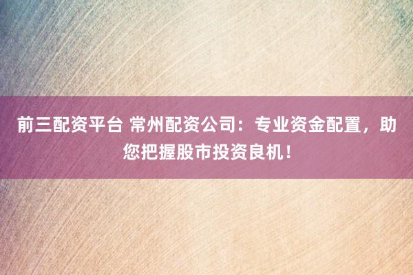 前三配资平台 常州配资公司：专业资金配置，助您把握股市投资良机！
