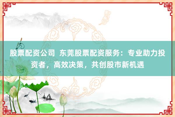 股票配资公司  东莞股票配资服务：专业助力投资者，高效决策，共创股市新机遇