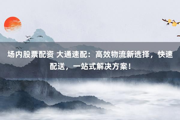 场内股票配资 大通速配：高效物流新选择，快速配送，一站式解决方案！