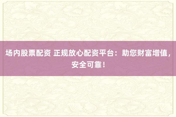 场内股票配资 正规放心配资平台：助您财富增值，安全可靠！