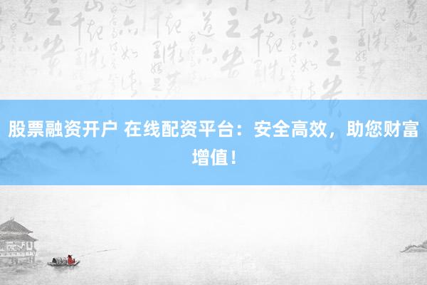 股票融资开户 在线配资平台：安全高效，助您财富增值！