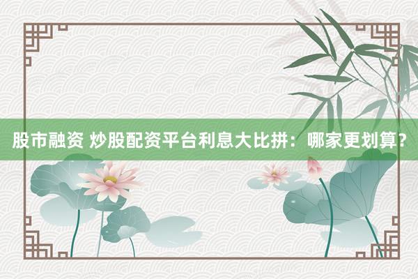 股市融资 炒股配资平台利息大比拼：哪家更划算？