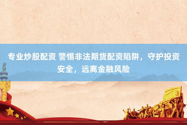 专业炒股配资 警惕非法期货配资陷阱，守护投资安全，远离金融风险