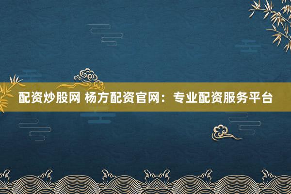配资炒股网 杨方配资官网：专业配资服务平台