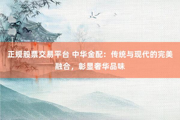 正规股票交易平台 中华金配：传统与现代的完美融合，彰显奢华品味