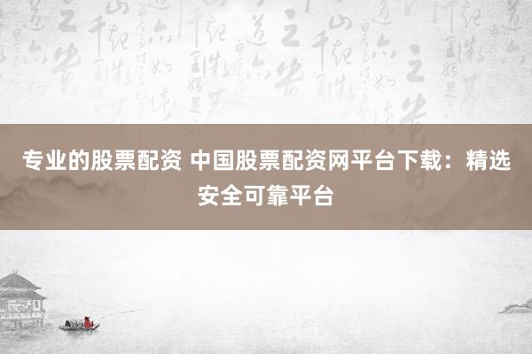 专业的股票配资 中国股票配资网平台下载：精选安全可靠平台