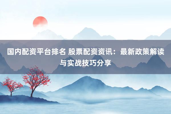 国内配资平台排名 股票配资资讯：最新政策解读与实战技巧分享