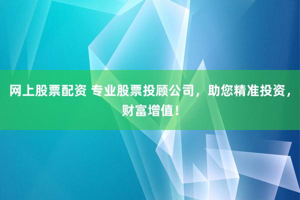 网上股票配资 专业股票投顾公司，助您精准投资，财富增值！