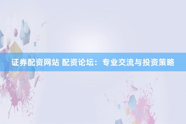 证券配资网站 配资论坛：专业交流与投资策略