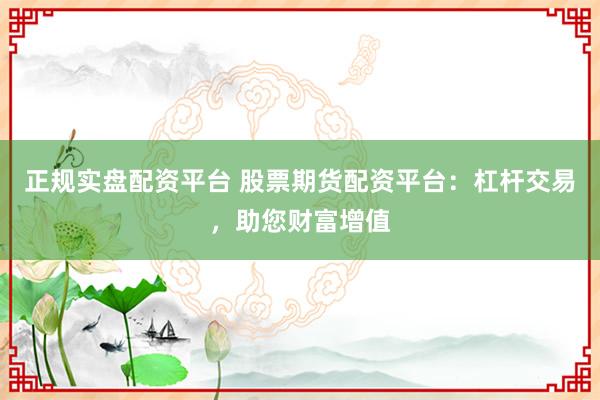 正规实盘配资平台 股票期货配资平台：杠杆交易，助您财富增值
