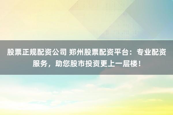 股票正规配资公司 郑州股票配资平台：专业配资服务，助您股市投资更上一层楼！